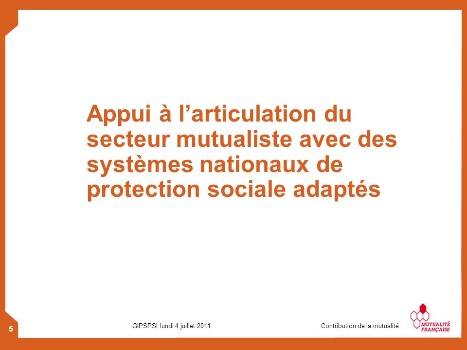 5 GIPSPSI lundi 4 juillet 2011 Contribution de la mutualité Appui à larticulation du secteur mutualiste avec des systèmes nationaux de protection sociale adaptés