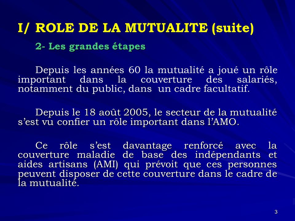 3 I/ ROLE DE LA MUTUALITE (suite) 2- Les grandes étapes Depuis les années 60 la mutualité a joué un rôle important dans la couverture des salariés, notamment du public, dans un cadre facultatif.
