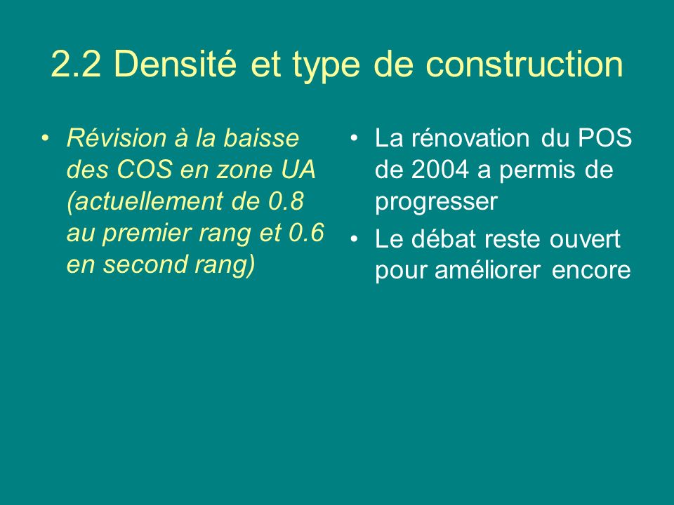 2.2 Densité et type de construction Révision à la baisse des COS en zone UA (actuellement de 0.8 au premier rang et 0.6 en second rang) La rénovation du POS de 2004 a permis de progresser Le débat reste ouvert pour améliorer encore