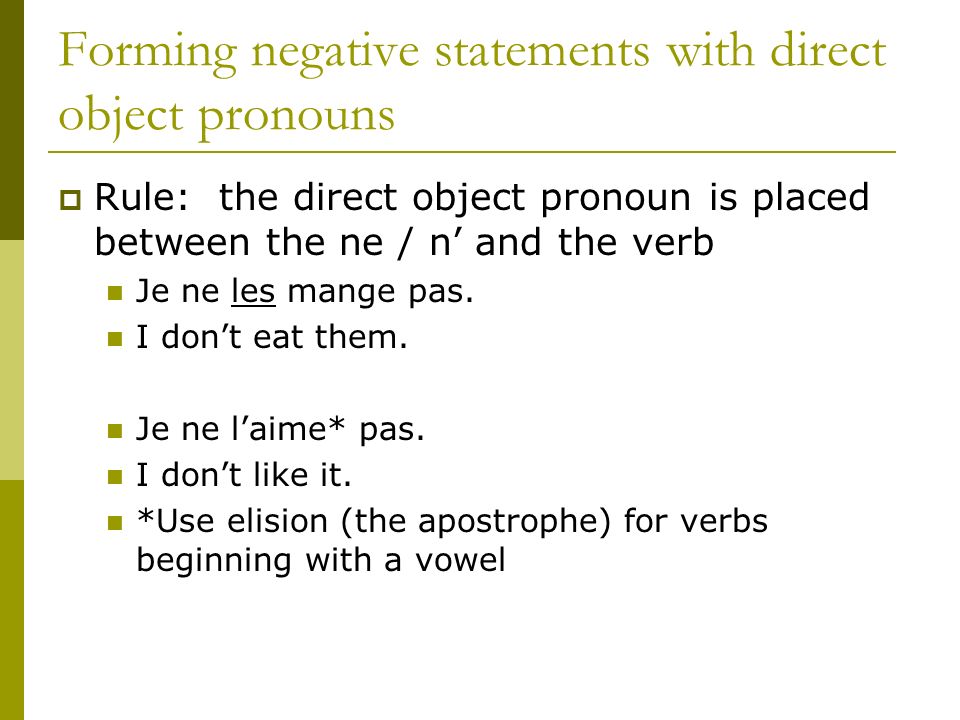 Forming negative statements with direct object pronouns Rule: the direct object pronoun is placed between the ne / n and the verb Je ne les mange pas.