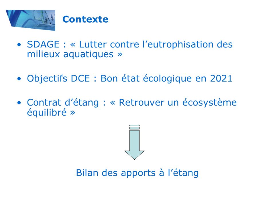 SDAGE : « Lutter contre leutrophisation des milieux aquatiques » Objectifs DCE : Bon état écologique en 2021 Contrat détang : « Retrouver un écosystème équilibré » Bilan des apports à létang Contexte
