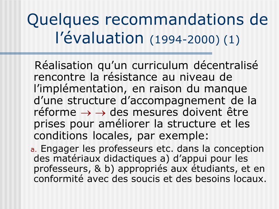 Quelques recommandations de lévaluation ( ) (1) Réalisation quun curriculum décentralisé rencontre la résistance au niveau de limplémentation, en raison du manque dune structure daccompagnement de la réforme des mesures doivent être prises pour améliorer la structure et les conditions locales, par exemple: a.