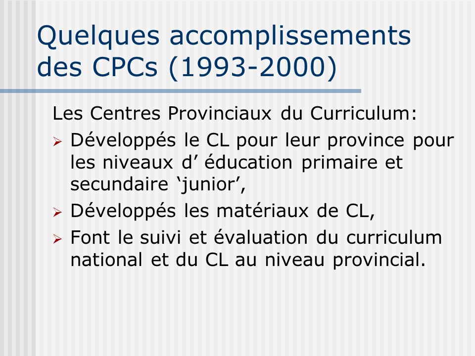 Quelques accomplissements des CPCs ( ) Les Centres Provinciaux du Curriculum: Développés le CL pour leur province pour les niveaux d éducation primaire et secundaire junior, Développés les matériaux de CL, Font le suivi et évaluation du curriculum national et du CL au niveau provincial.