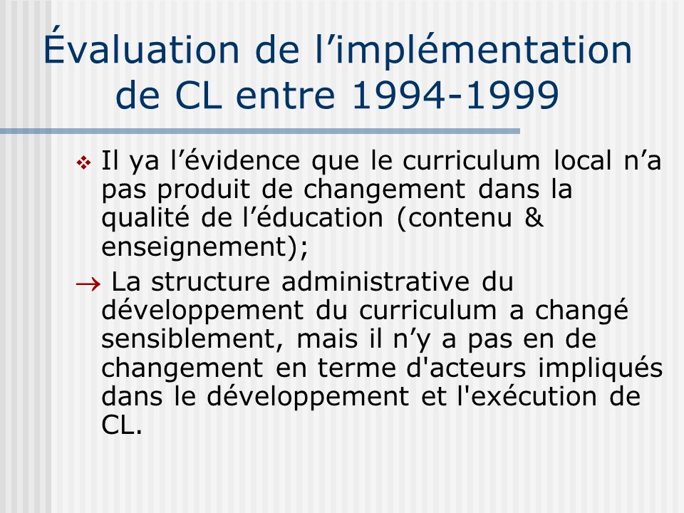 Évaluation de limplémentation de CL entre Il ya lévidence que le curriculum local na pas produit de changement dans la qualité de léducation (contenu & enseignement); La structure administrative du développement du curriculum a changé sensiblement, mais il ny a pas en de changement en terme d acteurs impliqués dans le développement et l exécution de CL.