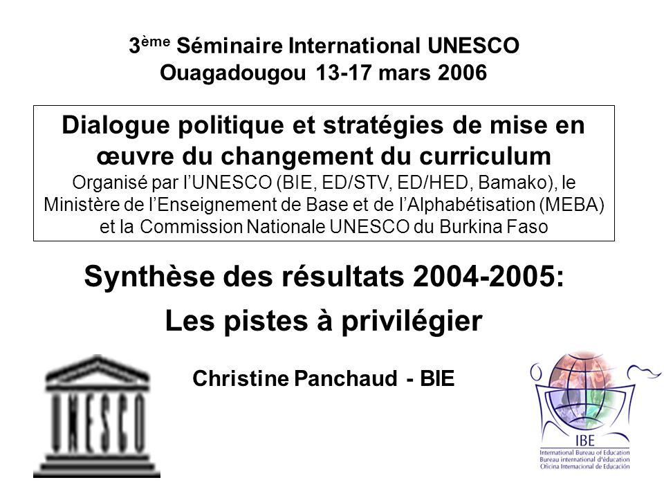3 ème Séminaire International UNESCO Ouagadougou mars 2006 Dialogue politique et stratégies de mise en œuvre du changement du curriculum Organisé par lUNESCO (BIE, ED/STV, ED/HED, Bamako), le Ministère de lEnseignement de Base et de lAlphabétisation (MEBA) et la Commission Nationale UNESCO du Burkina Faso Synthèse des résultats : Les pistes à privilégier Christine Panchaud - BIE