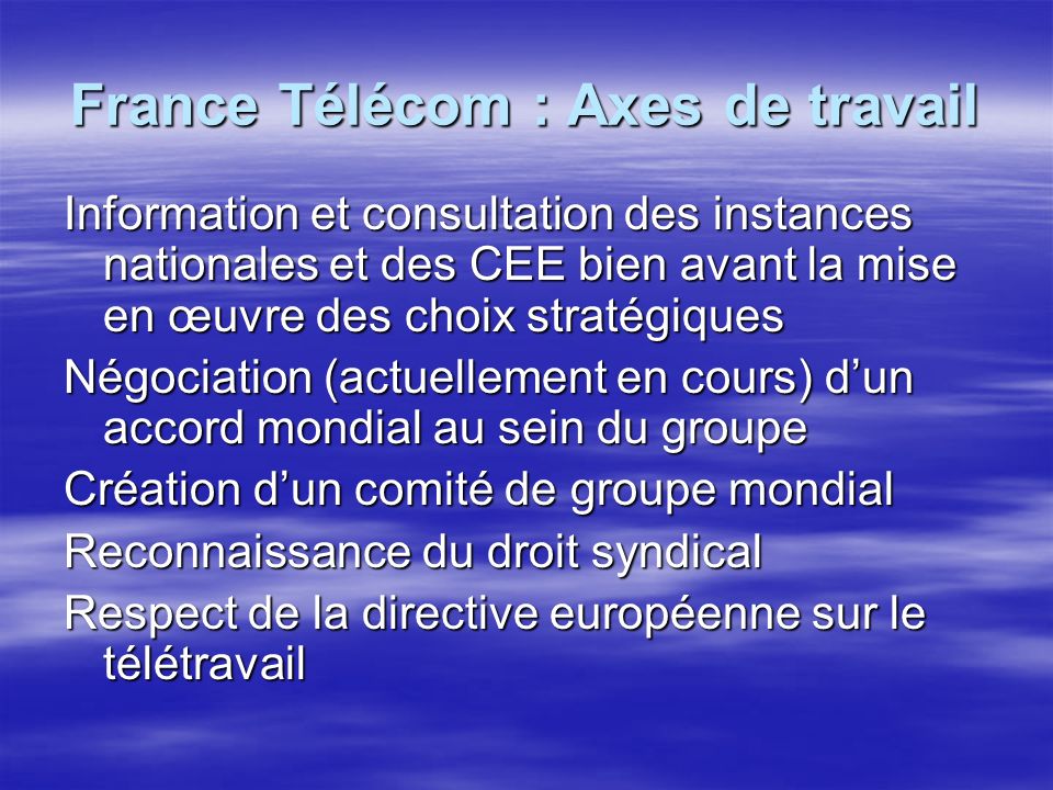 France Télécom : Axes de travail Information et consultation des instances nationales et des CEE bien avant la mise en œuvre des choix stratégiques Négociation (actuellement en cours) dun accord mondial au sein du groupe Création dun comité de groupe mondial Reconnaissance du droit syndical Respect de la directive européenne sur le télétravail