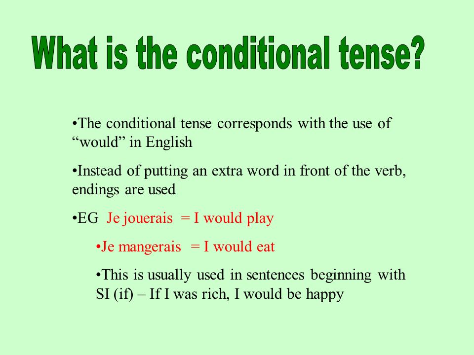 The conditional tense corresponds with the use of would in English Instead of putting an extra word in front of the verb, endings are used EG Je jouerais = I would play Je mangerais = I would eat This is usually used in sentences beginning with SI (if) – If I was rich, I would be happy