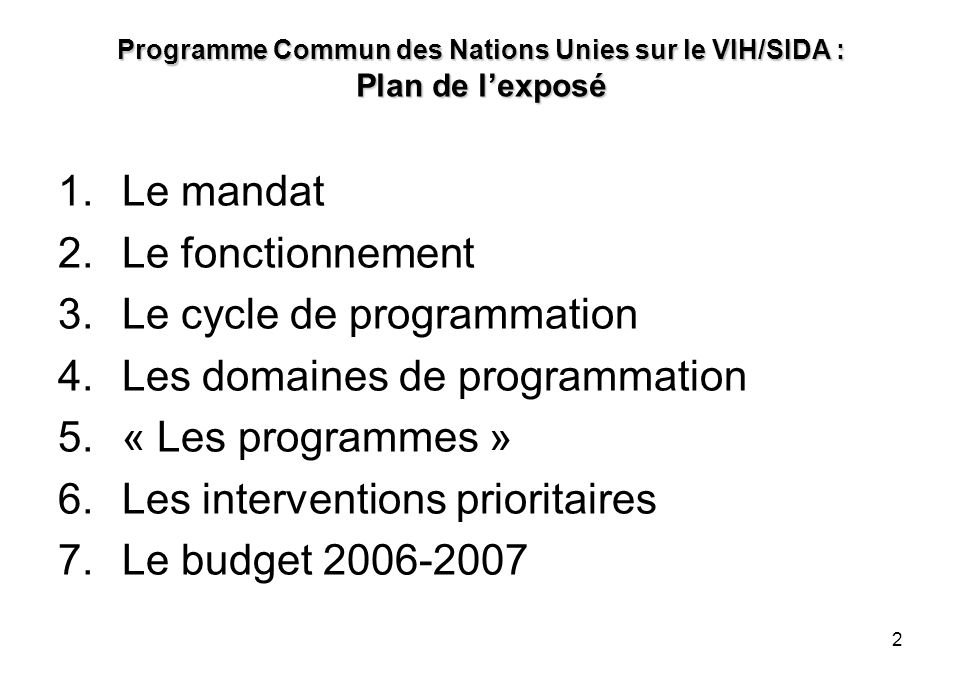 2 Programme Commun des Nations Unies sur le VIH/SIDA : Plan de lexposé 1.Le mandat 2.Le fonctionnement 3.Le cycle de programmation 4.Les domaines de programmation 5.« Les programmes » 6.Les interventions prioritaires 7.Le budget