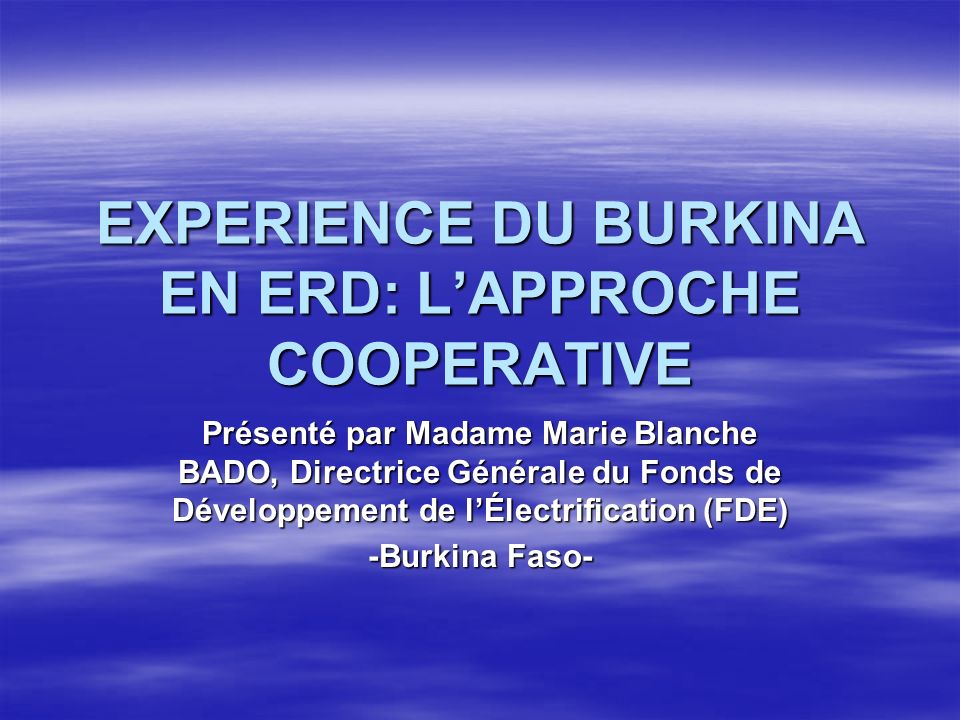 EXPERIENCE DU BURKINA EN ERD: LAPPROCHE COOPERATIVE Présenté par Madame Marie Blanche BADO, Directrice Générale du Fonds de Développement de lÉlectrification (FDE) -Burkina Faso-