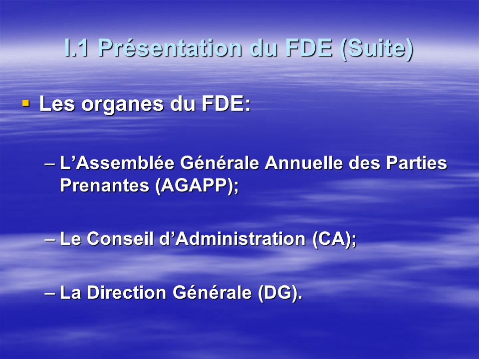 I.1 Présentation du FDE (Suite) Les organes du FDE: Les organes du FDE: –LAssemblée Générale Annuelle des Parties Prenantes (AGAPP); –Le Conseil dAdministration (CA); –La Direction Générale (DG).