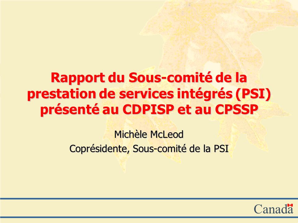 Canada Rapport du Sous-comité de la prestation de services intégrés (PSI) présenté au CDPISP et au CPSSP Michèle McLeod Coprésidente, Sous-comité de la PSI