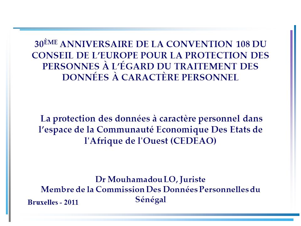 30 ÈME ANNIVERSAIRE DE LA CONVENTION 108 DU CONSEIL DE LEUROPE POUR LA PROTECTION DES PERSONNES À LÉGARD DU TRAITEMENT DES DONNÉES À CARACTÈRE PERSONNEL La protection des données à caractère personnel dans lespace de la Communauté Economique Des Etats de l Afrique de l Ouest (CEDEAO) Dr Mouhamadou LO, Juriste Membre de la Commission Des Données Personnelles du Sénégal Bruxelles