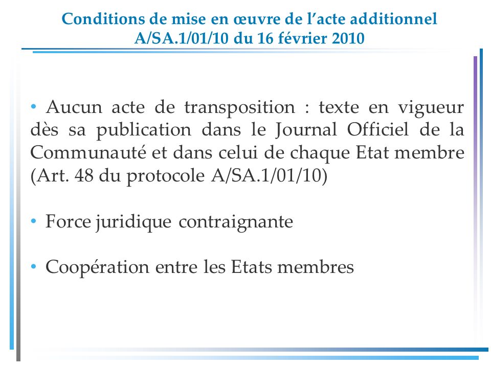 Conditions de mise en œuvre de lacte additionnel A/SA.1/01/10 du 16 février 2010 Aucun acte de transposition : texte en vigueur dès sa publication dans le Journal Officiel de la Communauté et dans celui de chaque Etat membre (Art.