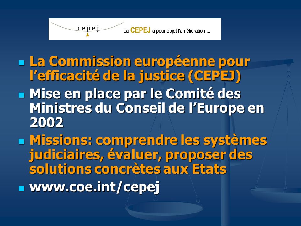 La Commission européenne pour lefficacité de la justice (CEPEJ) La Commission européenne pour lefficacité de la justice (CEPEJ) Mise en place par le Comité des Ministres du Conseil de lEurope en 2002 Mise en place par le Comité des Ministres du Conseil de lEurope en 2002 Missions: comprendre les systèmes judiciaires, évaluer, proposer des solutions concrètes aux Etats Missions: comprendre les systèmes judiciaires, évaluer, proposer des solutions concrètes aux Etats