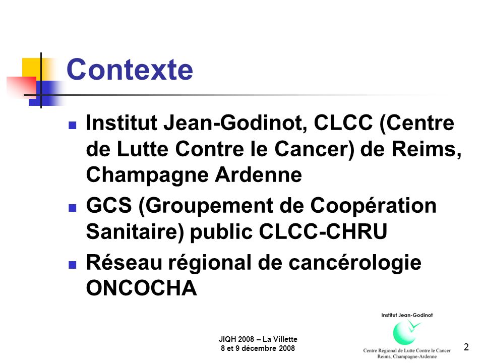 JIQH 2008 – La Villette 8 et 9 décembre Contexte Institut Jean-Godinot, CLCC (Centre de Lutte Contre le Cancer) de Reims, Champagne Ardenne GCS (Groupement de Coopération Sanitaire) public CLCC-CHRU Réseau régional de cancérologie ONCOCHA
