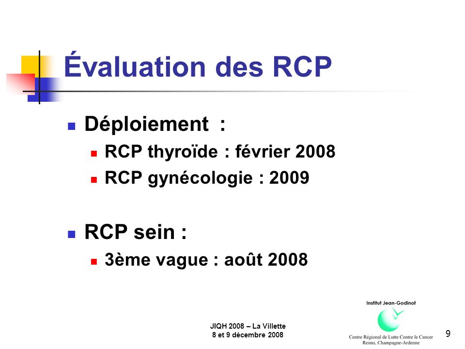 JIQH 2008 – La Villette 8 et 9 décembre Évaluation des RCP Déploiement : RCP thyroïde : février 2008 RCP gynécologie : 2009 RCP sein : 3ème vague : août 2008