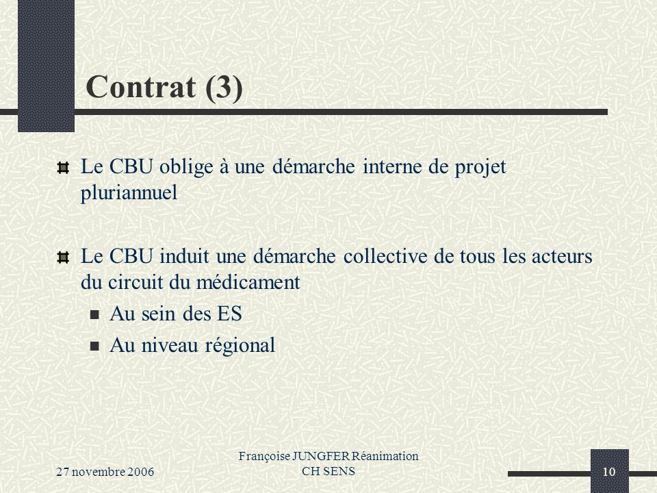27 novembre 2006 Françoise JUNGFER Réanimation CH SENS10 Contrat (3) Le CBU oblige à une démarche interne de projet pluriannuel Le CBU induit une démarche collective de tous les acteurs du circuit du médicament Au sein des ES Au niveau régional