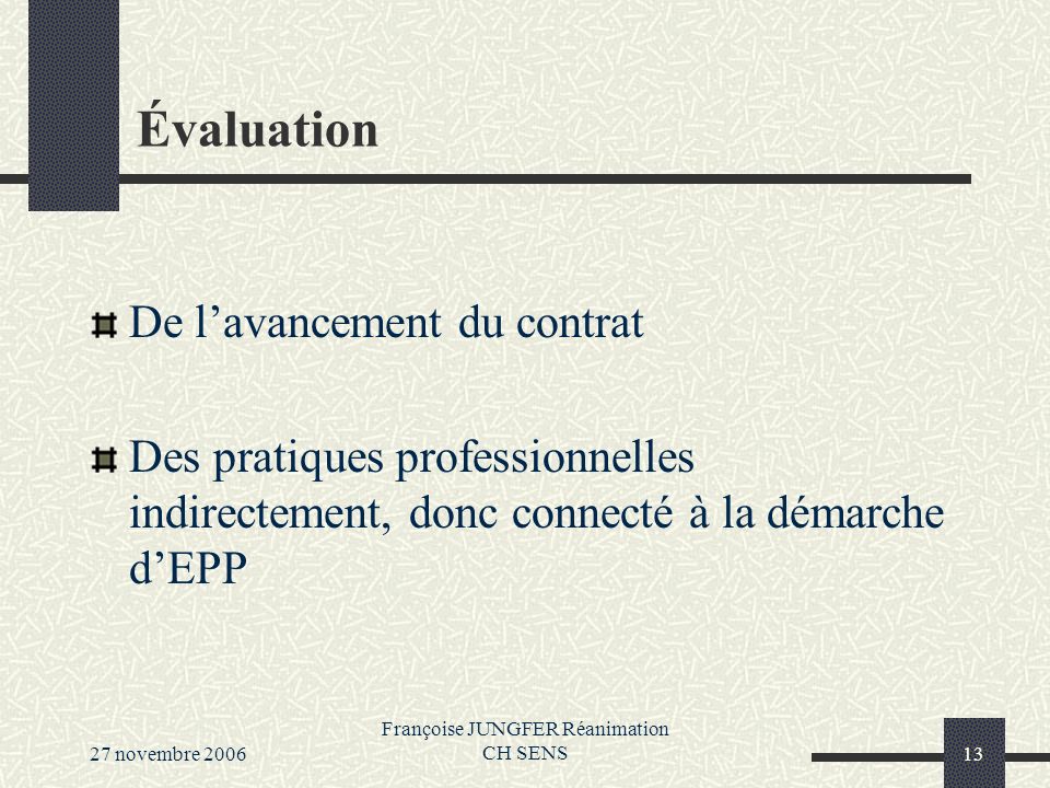 27 novembre 2006 Françoise JUNGFER Réanimation CH SENS13 Évaluation De lavancement du contrat Des pratiques professionnelles indirectement, donc connecté à la démarche dEPP