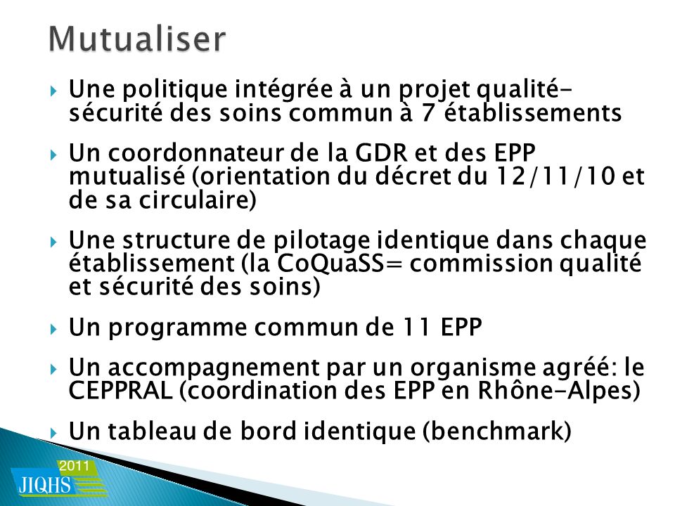 Une politique intégrée à un projet qualité- sécurité des soins commun à 7 établissements Un coordonnateur de la GDR et des EPP mutualisé (orientation du décret du 12/11/10 et de sa circulaire) Une structure de pilotage identique dans chaque établissement (la CoQuaSS= commission qualité et sécurité des soins) Un programme commun de 11 EPP Un accompagnement par un organisme agréé: le CEPPRAL (coordination des EPP en Rhône-Alpes) Un tableau de bord identique (benchmark)