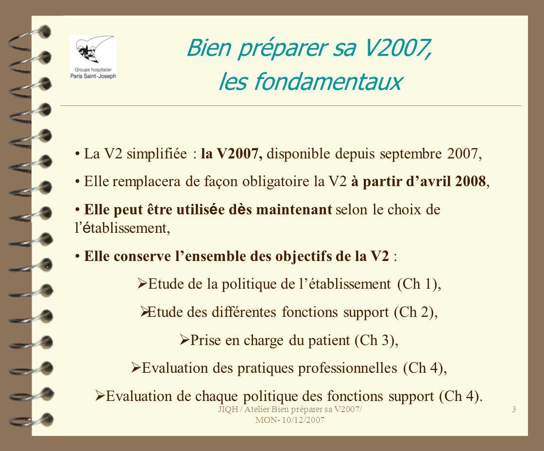 JIQH / Atelier Bien préparer sa V2007/ MON- 10/12/ Bien préparer sa V2007, les fondamentaux La V2 simplifiée : la V2007, disponible depuis septembre 2007, Elle remplacera de façon obligatoire la V2 à partir davril 2008, Elle peut être utilis é e d è s maintenant selon le choix de l é tablissement, Elle conserve lensemble des objectifs de la V2 : Etude de la politique de létablissement (Ch 1), Etude des différentes fonctions support (Ch 2), Prise en charge du patient (Ch 3), Evaluation des pratiques professionnelles (Ch 4), Evaluation de chaque politique des fonctions support (Ch 4).