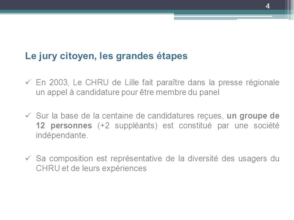 4 Le jury citoyen, les grandes étapes En 2003, Le CHRU de Lille fait paraître dans la presse régionale un appel à candidature pour être membre du panel Sur la base de la centaine de candidatures reçues, un groupe de 12 personnes (+2 suppléants) est constitué par une société indépendante.