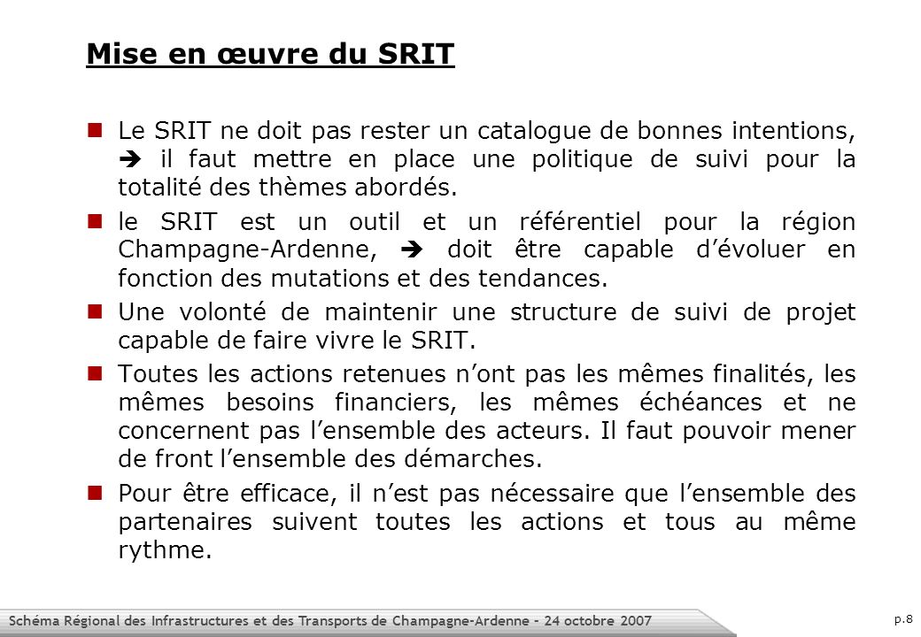 Schéma Régional des Infrastructures et des Transports de Champagne-Ardenne – 24 octobre 2007 p.8 Mise en œuvre du SRIT Le SRIT ne doit pas rester un catalogue de bonnes intentions, il faut mettre en place une politique de suivi pour la totalité des thèmes abordés.