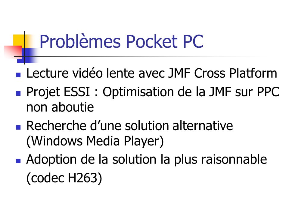 Problèmes Pocket PC Lecture vidéo lente avec JMF Cross Platform Projet ESSI : Optimisation de la JMF sur PPC non aboutie Recherche dune solution alternative (Windows Media Player) Adoption de la solution la plus raisonnable (codec H263)