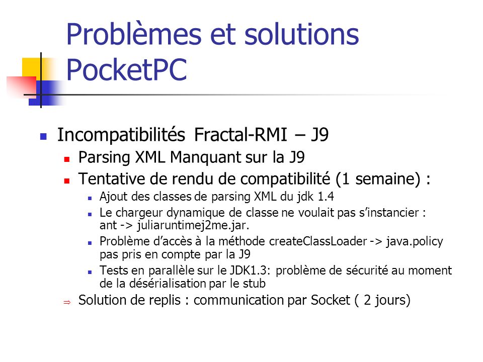 Problèmes et solutions PocketPC Incompatibilités Fractal-RMI – J9 Parsing XML Manquant sur la J9 Tentative de rendu de compatibilité (1 semaine) : Ajout des classes de parsing XML du jdk 1.4 Le chargeur dynamique de classe ne voulait pas sinstancier : ant -> juliaruntimej2me.jar.