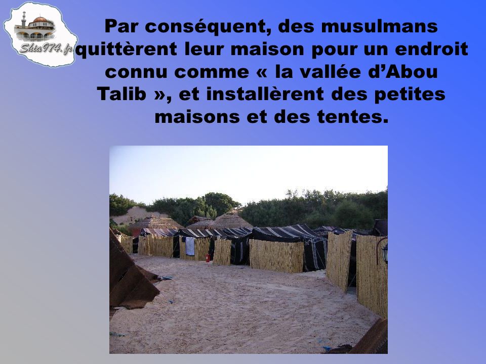 Par conséquent, des musulmans quittèrent leur maison pour un endroit connu comme « la vallée dAbou Talib », et installèrent des petites maisons et des tentes.
