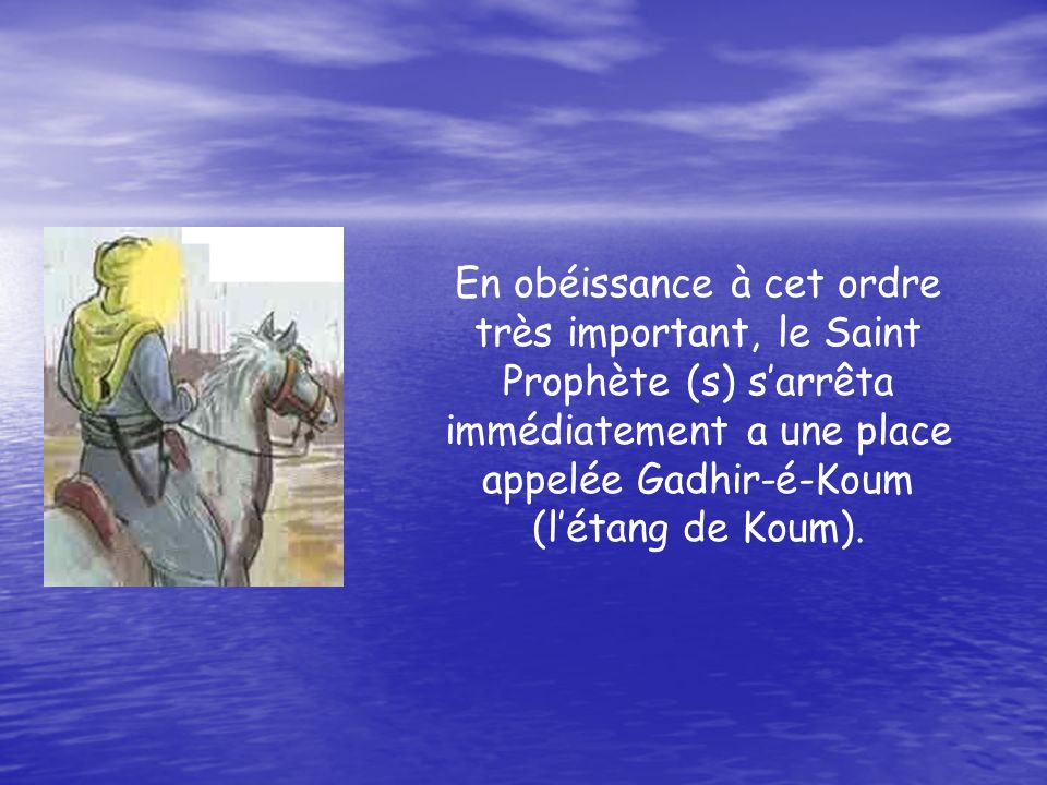 En obéissance à cet ordre très important, le Saint Prophète (s) sarrêta immédiatement a une place appelée Gadhir-é-Koum (létang de Koum).