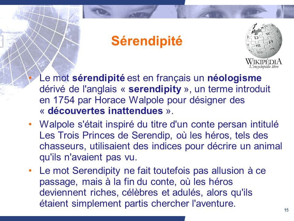 15 Sérendipité Le mot sérendipité est en français un néologisme dérivé de l anglais « serendipity », un terme introduit en 1754 par Horace Walpole pour désigner des « découvertes inattendues ».