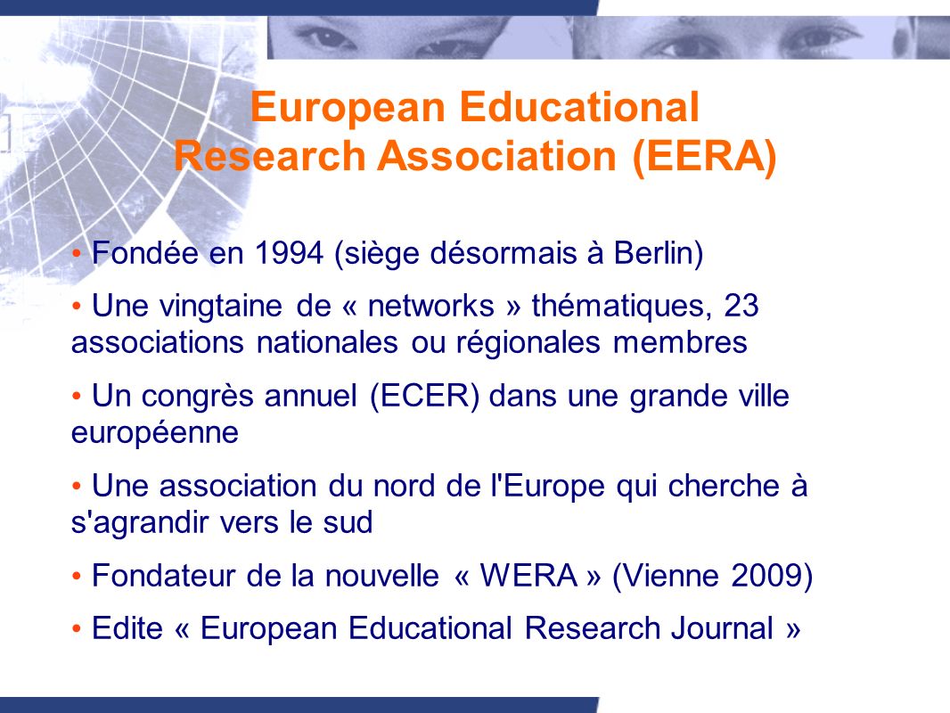 European Educational Research Association (EERA) Fondée en 1994 (siège désormais à Berlin) Une vingtaine de « networks » thématiques, 23 associations nationales ou régionales membres Un congrès annuel (ECER) dans une grande ville européenne Une association du nord de l Europe qui cherche à s agrandir vers le sud Fondateur de la nouvelle « WERA » (Vienne 2009) Edite « European Educational Research Journal »