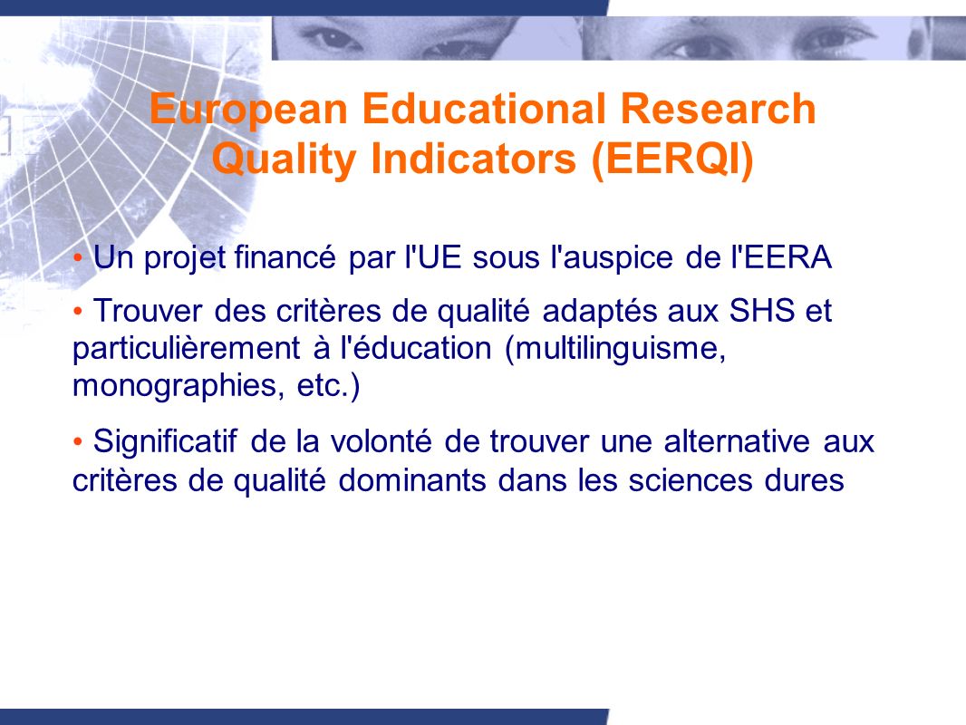 European Educational Research Quality Indicators (EERQI) Un projet financé par l UE sous l auspice de l EERA Trouver des critères de qualité adaptés aux SHS et particulièrement à l éducation (multilinguisme, monographies, etc.) Significatif de la volonté de trouver une alternative aux critères de qualité dominants dans les sciences dures