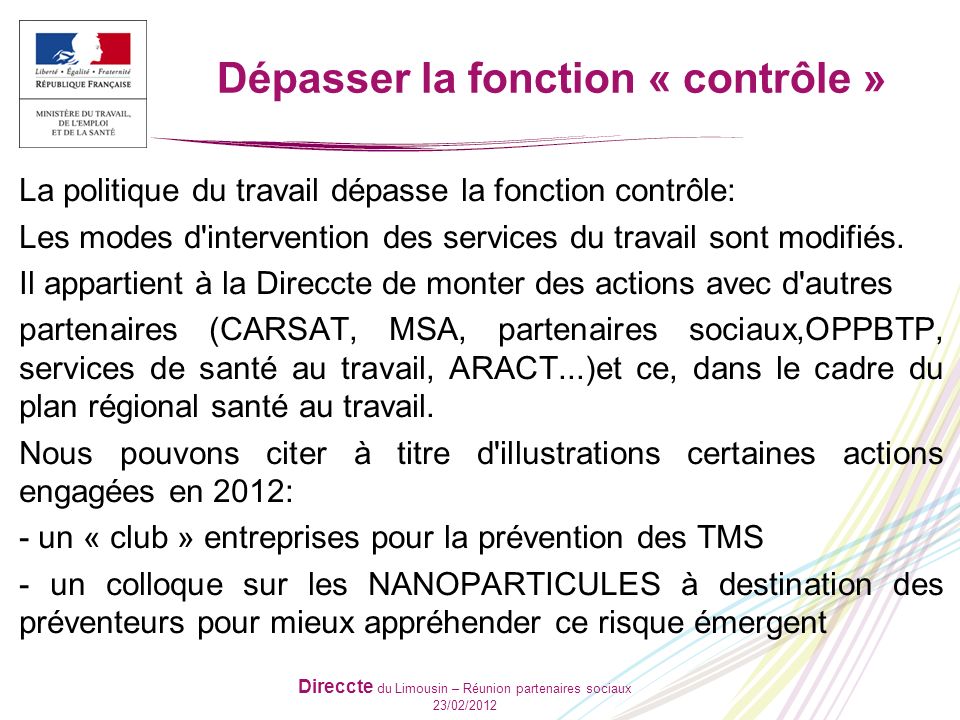 Direccte du Limousin – Réunion partenaires sociaux 23/02/2012 Dépasser la fonction « contrôle » La politique du travail dépasse la fonction contrôle: Les modes d intervention des services du travail sont modifiés.