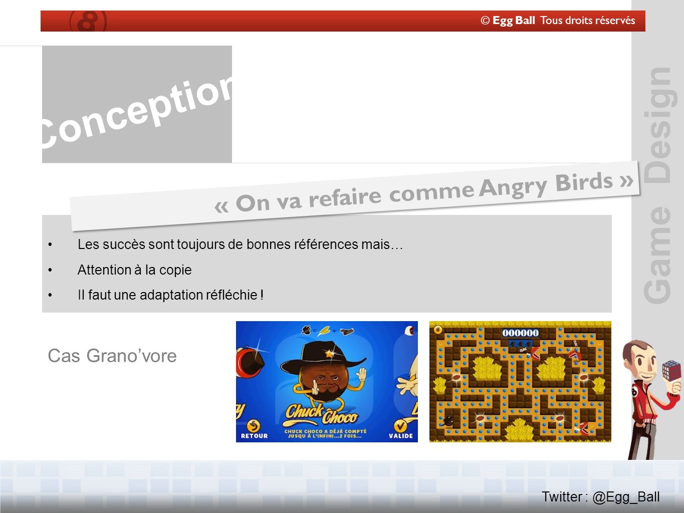 Game Design © Egg Ball Tous droits réservés Twitter Conception « On va refaire comme Angry Birds » Les succès sont toujours de bonnes références mais… Attention à la copie Il faut une adaptation réfléchie .