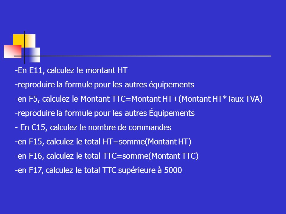 -En E11, calculez le montant HT -reproduire la formule pour les autres équipements -en F5, calculez le Montant TTC=Montant HT+(Montant HT*Taux TVA) -reproduire la formule pour les autres Équipements - En C15, calculez le nombre de commandes -en F15, calculez le total HT=somme(Montant HT) -en F16, calculez le total TTC=somme(Montant TTC) -en F17, calculez le total TTC supérieure à 5000