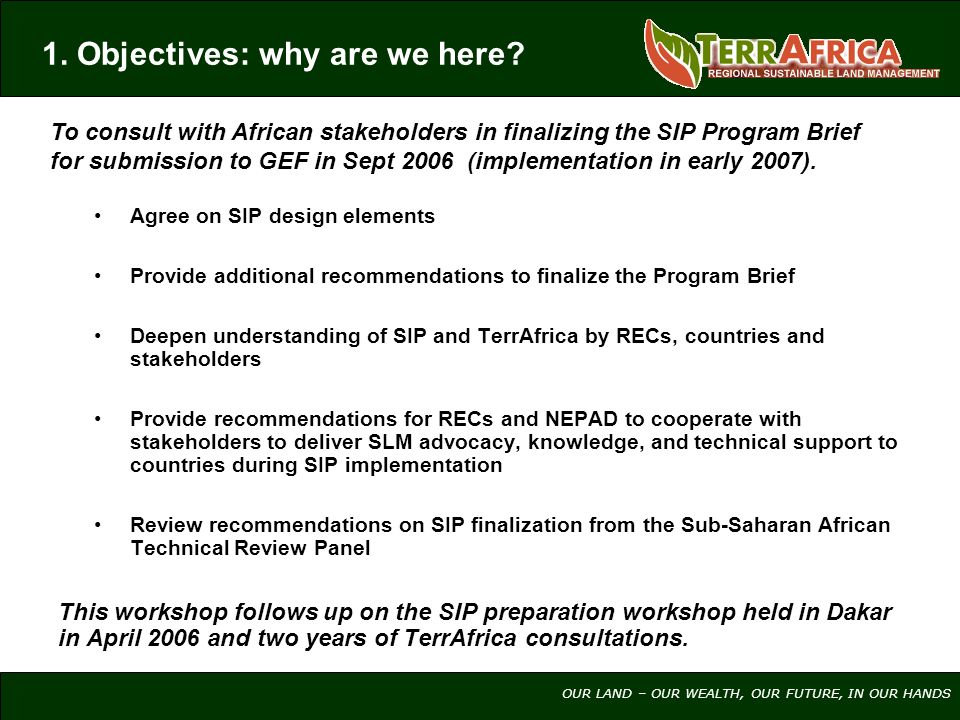 OUR LAND – OUR WEALTH, OUR FUTURE, IN OUR HANDS Agree on SIP design elements Provide additional recommendations to finalize the Program Brief Deepen understanding of SIP and TerrAfrica by RECs, countries and stakeholders Provide recommendations for RECs and NEPAD to cooperate with stakeholders to deliver SLM advocacy, knowledge, and technical support to countries during SIP implementation Review recommendations on SIP finalization from the Sub-Saharan African Technical Review Panel This workshop follows up on the SIP preparation workshop held in Dakar in April 2006 and two years of TerrAfrica consultations.