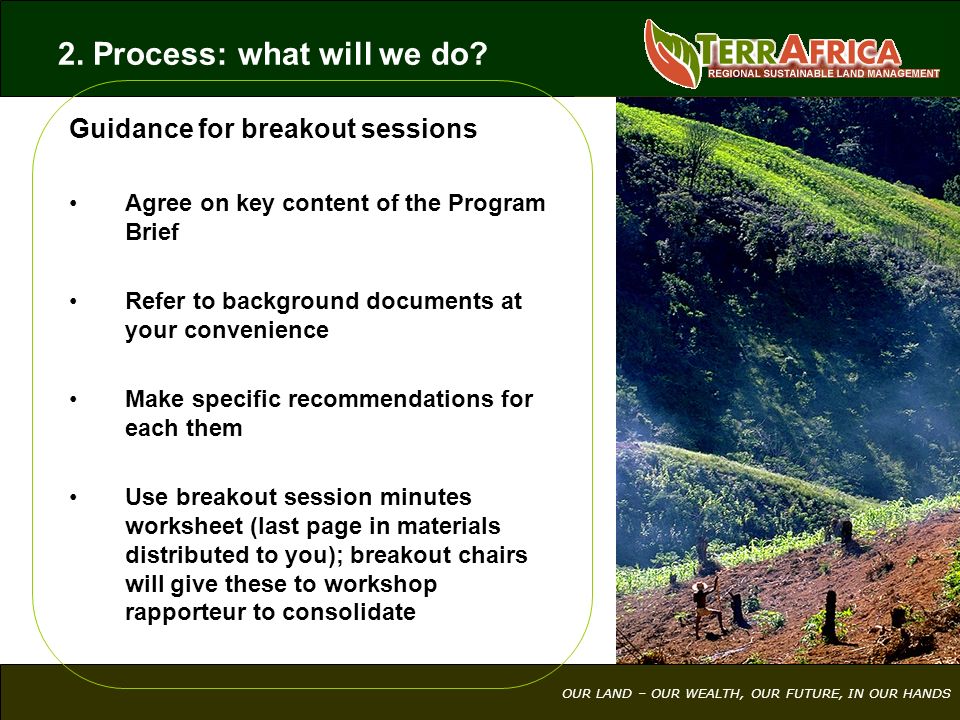 OUR LAND – OUR WEALTH, OUR FUTURE, IN OUR HANDS Guidance for breakout sessions Agree on key content of the Program Brief Refer to background documents at your convenience Make specific recommendations for each them Use breakout session minutes worksheet (last page in materials distributed to you); breakout chairs will give these to workshop rapporteur to consolidate 2.