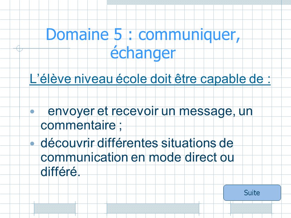 Domaine 5 : communiquer, échanger Lélève niveau école doit être capable de : envoyer et recevoir un message, un commentaire ; découvrir différentes situations de communication en mode direct ou différé.