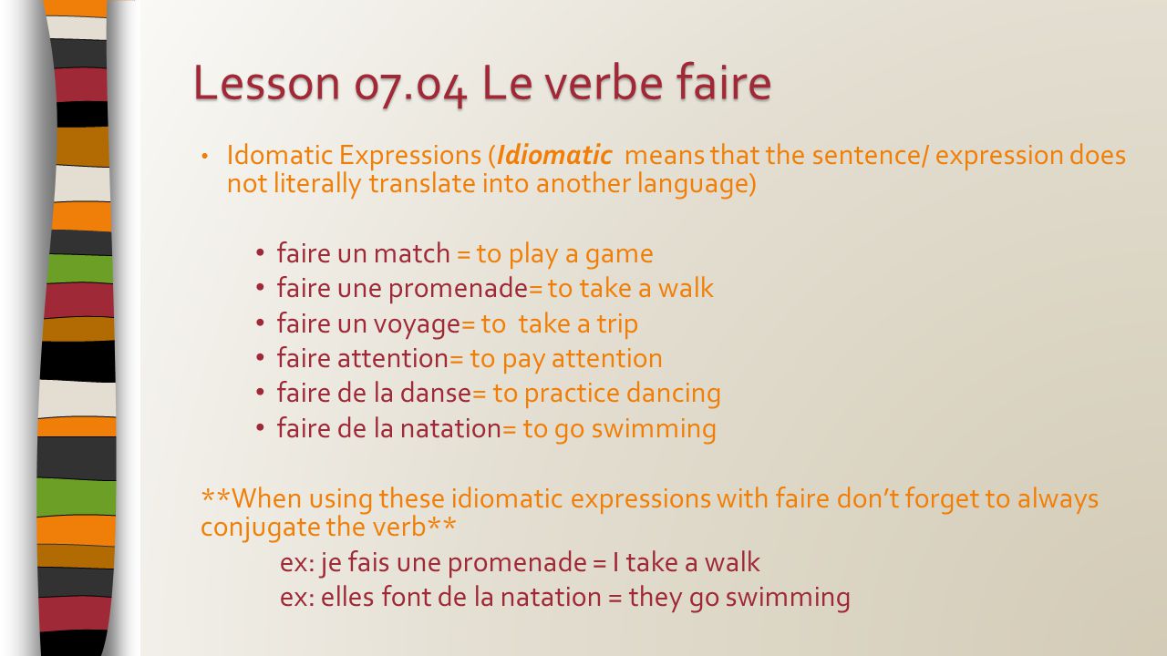 Idomatic Expressions (Idiomatic means that the sentence/ expression does not literally translate into another language) faire un match = to play a game faire une promenade= to take a walk faire un voyage= to take a trip faire attention= to pay attention faire de la danse= to practice dancing faire de la natation= to go swimming **When using these idiomatic expressions with faire don’t forget to always conjugate the verb** ex: je fais une promenade = I take a walk ex: elles font de la natation = they go swimming Lesson Le verbe faire