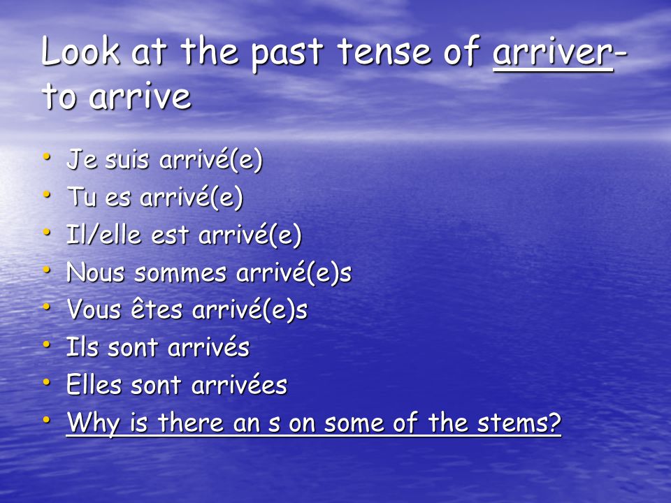 Look at the past tense of arriver- to arrive Je suis arrivé(e) Je suis arrivé(e) Tu es arrivé(e) Tu es arrivé(e) Il/elle est arrivé(e) Il/elle est arrivé(e) Nous sommes arrivé(e)s Nous sommes arrivé(e)s Vous êtes arrivé(e)s Vous êtes arrivé(e)s Ils sont arrivés Ils sont arrivés Elles sont arrivées Elles sont arrivées Why is there an s on some of the stems.