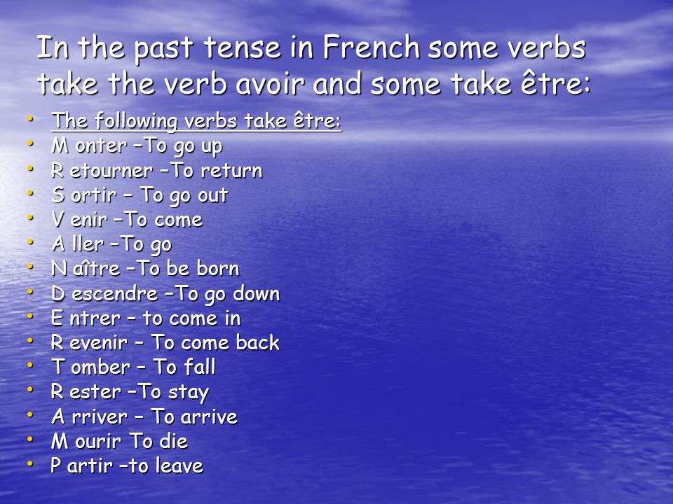 In the past tense in French some verbs take the verb avoir and some take être: The following verbs take être: The following verbs take être: M onter –To go up M onter –To go up R etourner –To return R etourner –To return S ortir – To go out S ortir – To go out V enir –To come V enir –To come A ller –To go A ller –To go N aître –To be born N aître –To be born D escendre –To go down D escendre –To go down E ntrer – to come in E ntrer – to come in R evenir – To come back R evenir – To come back T omber – To fall T omber – To fall R ester –To stay R ester –To stay A rriver – To arrive A rriver – To arrive M ourir To die M ourir To die P artir –to leave P artir –to leave