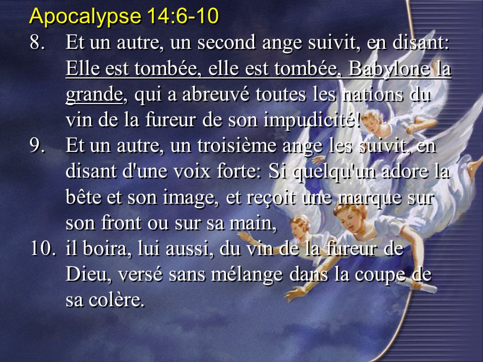 Apocalypse 14: Et un autre, un second ange suivit, en disant: Elle est tombée, elle est tombée, Babylone la grande, qui a abreuvé toutes les nations du vin de la fureur de son impudicité.
