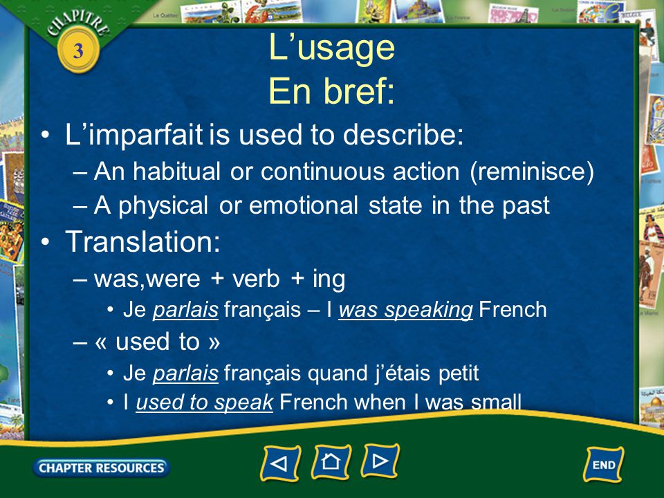 3 L’usage En bref: L’imparfait is used to describe: –An habitual or continuous action (reminisce) –A physical or emotional state in the past Translation: –was,were + verb + ing Je parlais français – I was speaking French –« used to » Je parlais français quand j’étais petit I used to speak French when I was small