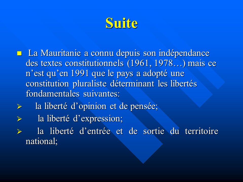 Suite La Mauritanie a connu depuis son indépendance des textes constitutionnels (1961, 1978…) mais ce n’est qu’en 1991 que le pays a adopté une constitution pluraliste déterminant les libertés fondamentales suivantes: La Mauritanie a connu depuis son indépendance des textes constitutionnels (1961, 1978…) mais ce n’est qu’en 1991 que le pays a adopté une constitution pluraliste déterminant les libertés fondamentales suivantes:  la liberté d’opinion et de pensée;  la liberté d’expression;  la liberté d’entrée et de sortie du territoire national;