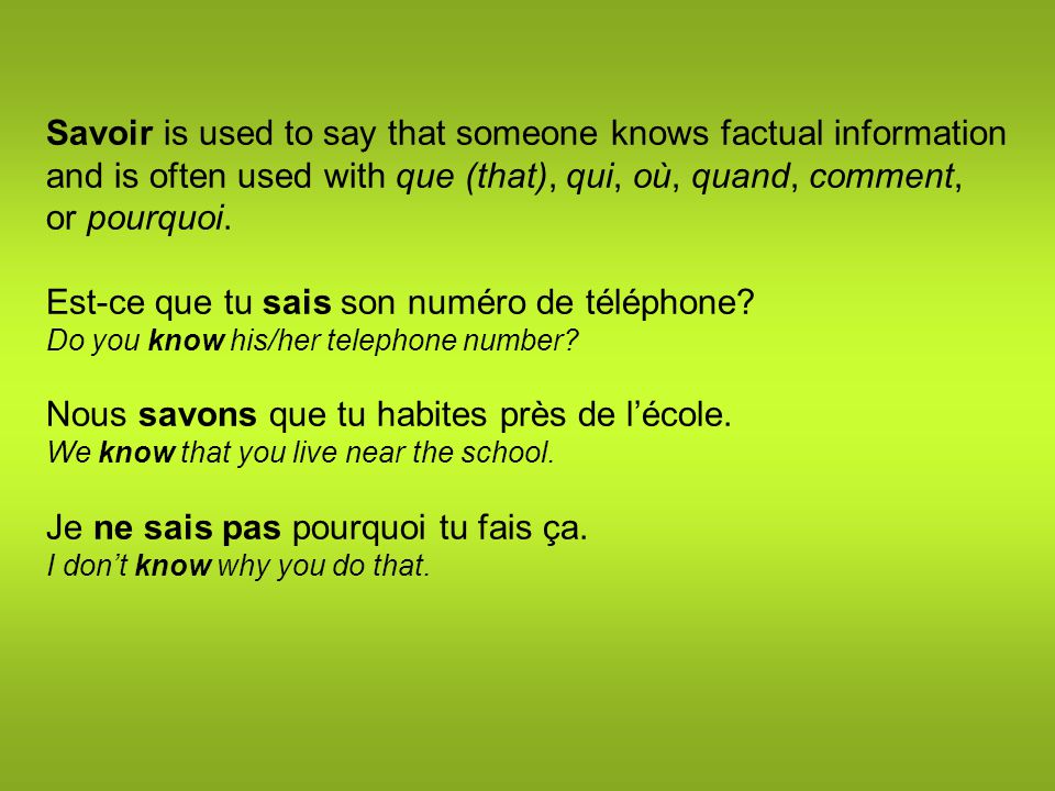 Savoir is used to say that someone knows factual information and is often used with que (that), qui, où, quand, comment, or pourquoi.
