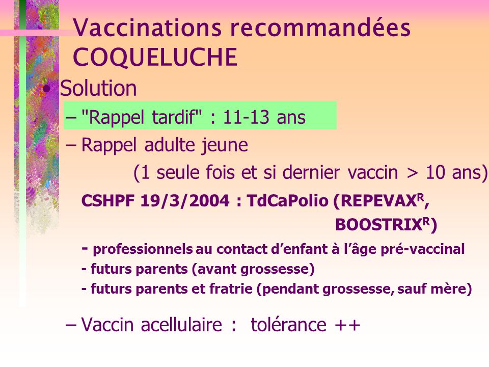 Solution – Rappel tardif : ans –Rappel adulte jeune (1 seule fois et si dernier vaccin > 10 ans) CSHPF 19/3/2004 : TdCaPolio (REPEVAX R, BOOSTRIX R ) - professionnels au contact d’enfant à l’âge pré-vaccinal - futurs parents (avant grossesse) - futurs parents et fratrie (pendant grossesse, sauf mère) –Vaccin acellulaire : tolérance ++ Vaccinations recommandées COQUELUCHE
