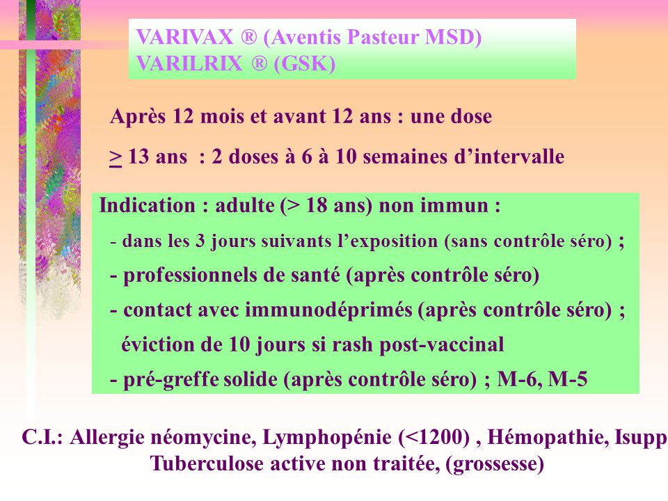 VARIVAX ® (Aventis Pasteur MSD) VARILRIX ® (GSK) Après 12 mois et avant 12 ans : une dose > > 13 ans : 2 doses à 6 à 10 semaines d’intervalle C.I.: Allergie néomycine, Lymphopénie (<1200), Hémopathie, Isupp, Tuberculose active non traitée, (grossesse) Indication : adulte (> 18 ans) non immun : - dans les 3 jours suivants l’exposition (sans contrôle séro) ; - professionnels de santé (après contrôle séro) - contact avec immunodéprimés (après contrôle séro) ; éviction de 10 jours si rash post-vaccinal - pré-greffe solide (après contrôle séro) ; M-6, M-5