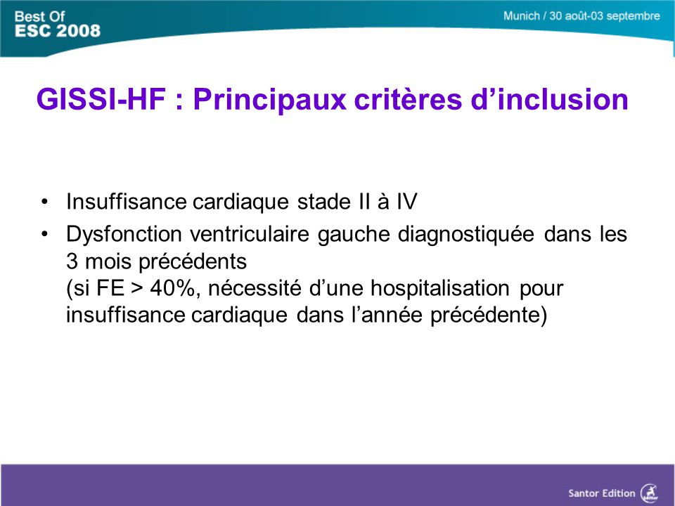 GISSI-HF : Principaux critères d’inclusion Insuffisance cardiaque stade II à IV Dysfonction ventriculaire gauche diagnostiquée dans les 3 mois précédents (si FE > 40%, nécessité d’une hospitalisation pour insuffisance cardiaque dans l’année précédente)