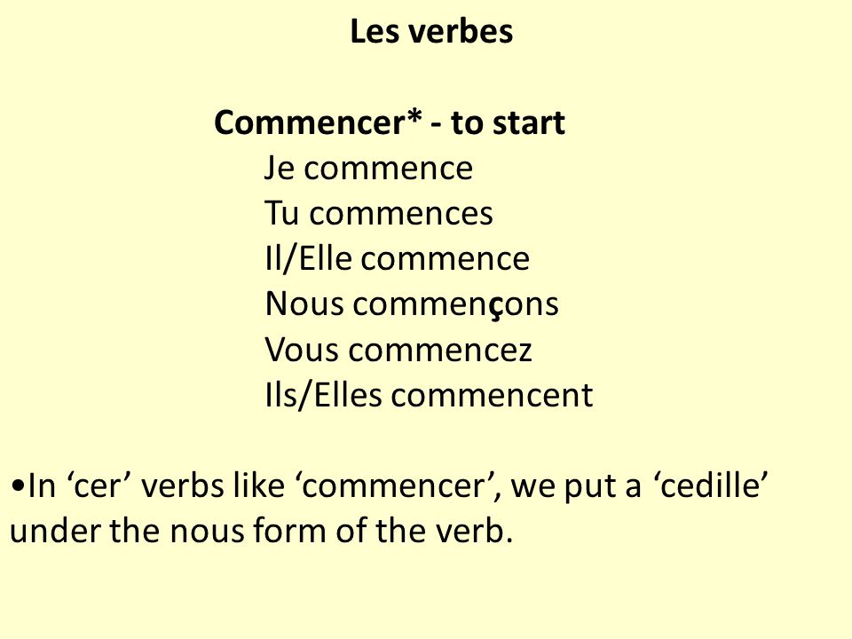 Les verbes Commencer* - to start Je commence Tu commences Il/Elle commence Nous commençons Vous commencez Ils/Elles commencent In ‘cer’ verbs like ‘commencer’, we put a ‘cedille’ under the nous form of the verb.
